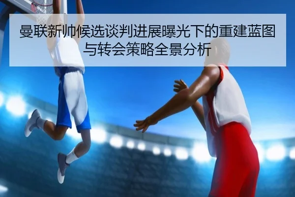 曼联新帅候选谈判进展曝光下的重建蓝图与转会策略全景分析 | WukongSports