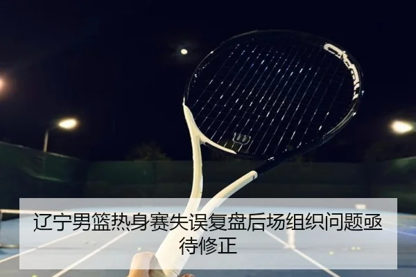 辽宁男篮热身赛失误复盘后场组织问题亟待修正(WukongSports)